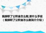我辞职了公积金怎么取,要什么手续（我辞职了公积金怎么取简介介绍）