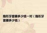 隐形牙套要多少钱一对（隐形牙套要多少钱）