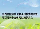 当日最新消息 公积金贷款没有结清可以再次申请吗 可以贷款几次