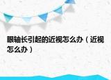 眼轴长引起的近视怎么办（近视怎么办）