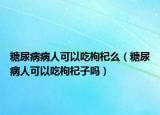 糖尿病病人可以吃枸杞么（糖尿病人可以吃枸杞子吗）
