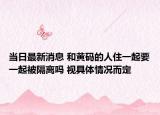 当日最新消息 和黄码的人住一起要一起被隔离吗 视具体情况而定