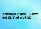 当日最新消息 申请贷款什么情况下被拒 是以下这些行为导致的