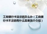 工商银行卡没注销怎么办（工商银行卡不注销有什么后果简介介绍）