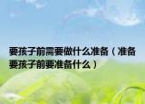 要孩子前需要做什么准备（准备要孩子前要准备什么）