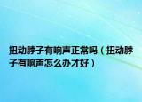 扭动脖子有响声正常吗（扭动脖子有响声怎么办才好）