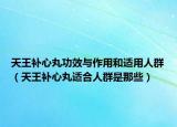 天王补心丸功效与作用和适用人群（天王补心丸适合人群是那些）
