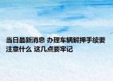 当日最新消息 办理车辆解押手续要注意什么 这几点要牢记