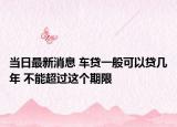 当日最新消息 车贷一般可以贷几年 不能超过这个期限