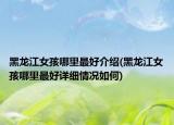 黑龙江女孩哪里最好介绍(黑龙江女孩哪里最好详细情况如何)