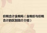 价税合计含税吗（含税价与价税合计的区别简介介绍）
