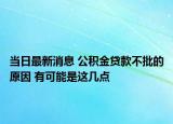 当日最新消息 公积金贷款不批的原因 有可能是这几点
