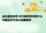 当日最新消息 中方撤侨意味着什么 中国是否考虑从美国撤侨