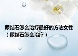 尿结石怎么治疗最好的方法女性（尿结石怎么治疗）