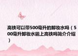 高铁可以带500毫升的卸妆水吗（500毫升卸妆水能上高铁吗简介介绍）