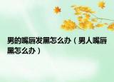 男的嘴唇发黑怎么办（男人嘴唇黑怎么办）