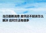 当日最新消息 房贷还不起该怎么解决 应对方法有很多