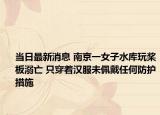 当日最新消息 南京一女子水库玩桨板溺亡 只穿着汉服未佩戴任何防护措施