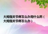 大拇指关节疼怎么办用什么药（大拇指关节疼怎么办）