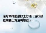 治疗颈椎的最好土方法（治疗颈椎病的土方法有哪些）