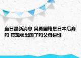 当日最新消息 吴勇国籍是日本后裔吗 其现状出国了吗父母是谁