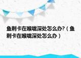 鱼刺卡在喉咙深处怎么办?（鱼刺卡在喉咙深处怎么办）