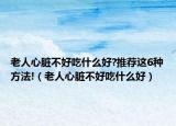 老人心脏不好吃什么好?推荐这6种方法!（老人心脏不好吃什么好）