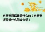 自然资源局是管什么的（自然资源局管什么简介介绍）