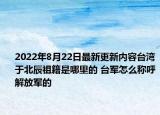 2022年8月22日最新更新内容台湾于北辰祖籍是哪里的 台军怎么称呼解放军的