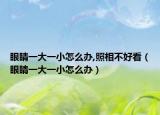 眼睛一大一小怎么办,照相不好看（眼睛一大一小怎么办）