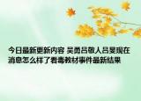 今日最新更新内容 吴勇吕敬人吕旻现在消息怎么样了看毒教材事件最新结果