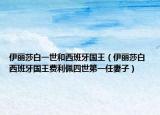 伊丽莎白一世和西班牙国王（伊丽莎白 西班牙国王费利佩四世第一任妻子）