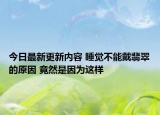 今日最新更新内容 睡觉不能戴翡翠的原因 竟然是因为这样