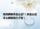 如何解除实名认证?（实名认证怎么解除简介介绍）