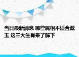 当日最新消息 哪些属相不适合戴玉 这三大生肖来了解下