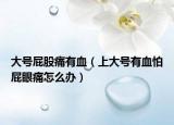 大号屁股痛有血（上大号有血怕屁眼痛怎么办）