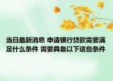 当日最新消息 申请银行贷款需要满足什么条件 需要具备以下这些条件