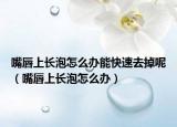 嘴唇上长泡怎么办能快速去掉呢（嘴唇上长泡怎么办）