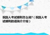 祝别人考试顺利怎么说?（祝别人考试顺利的话简介介绍）