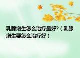 乳腺增生怎么治疗最好?（乳腺增生要怎么治疗好）