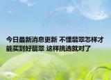 今日最新消息更新 不懂翡翠怎样才能买到好翡翠 这样挑选就对了