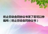 终止劳动合同协议书签了后可以仲裁吗（终止劳动合同协议书）