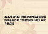 2022年8月22日最新更新内容湖南疫情防控最新消息 广东增9例本土确诊 重庆今日疫情