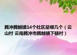 腾冲腾越镇14个社区是哪几个（云山村 云南腾冲市腾越镇下辖村）