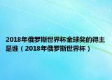 2018年俄罗斯世界杯金球奖的得主是谁（2018年俄罗斯世界杯）