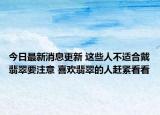 今日最新消息更新 这些人不适合戴翡翠要注意 喜欢翡翠的人赶紧看看