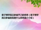 君子博学而日参省乎己的意思（君子博学而日参省的而是什么意思简介介绍）