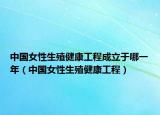 中国女性生殖健康工程成立于哪一年（中国女性生殖健康工程）