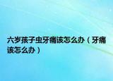 六岁孩子虫牙痛该怎么办（牙痛该怎么办）