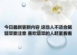 今日最新更新内容 这些人不适合戴翡翠要注意 喜欢翡翠的人赶紧看看